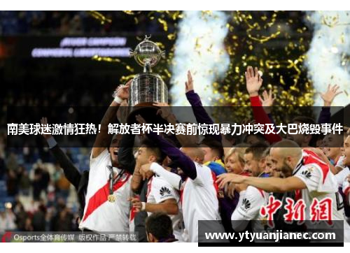南美球迷激情狂热！解放者杯半决赛前惊现暴力冲突及大巴烧毁事件
