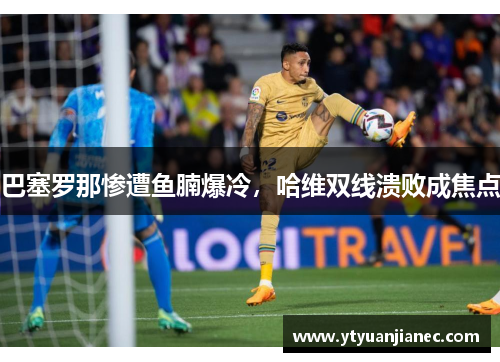 巴塞罗那惨遭鱼腩爆冷，哈维双线溃败成焦点